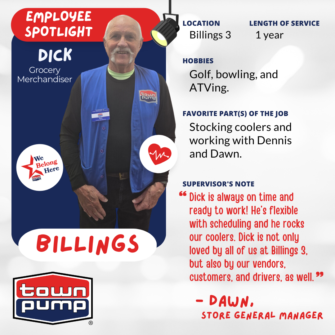 Dick, Grocery Merchandiser at Town Pump Billings 3 with 1 year of service.  The image includes the Town Pump logo and a photo of Dick, wearing his Town Pump vest & nametag.  HOBBIES: "Golf, bowling, and ATVing."  FAVORITE PART(S) OF THE JOB: "Stocking coolers and working with Dennis and Dawn."  SUPERVISOR'S NOTE: "Dick is always on time and ready to work! He’s flexible with scheduling and he rocks our coolers. Dick is not only loved by all of us at Billings 3, but also by our vendors, customers, and drivers, as well.." — DAWN, STORE GENERAL MANAGER